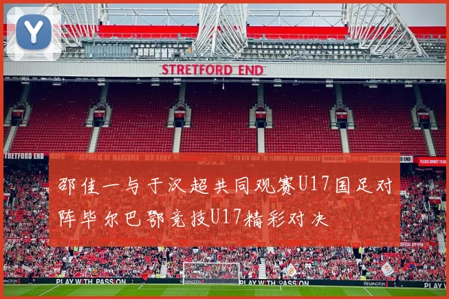 邵佳一与于汉超共同观赛U17国足对阵毕尔巴鄂竞技U17精彩对决