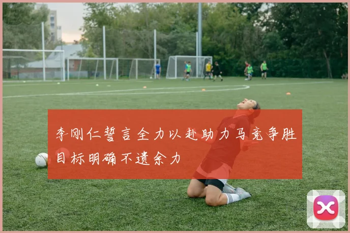 李刚仁誓言全力以赴助力马竞争胜目标明确不遗余力