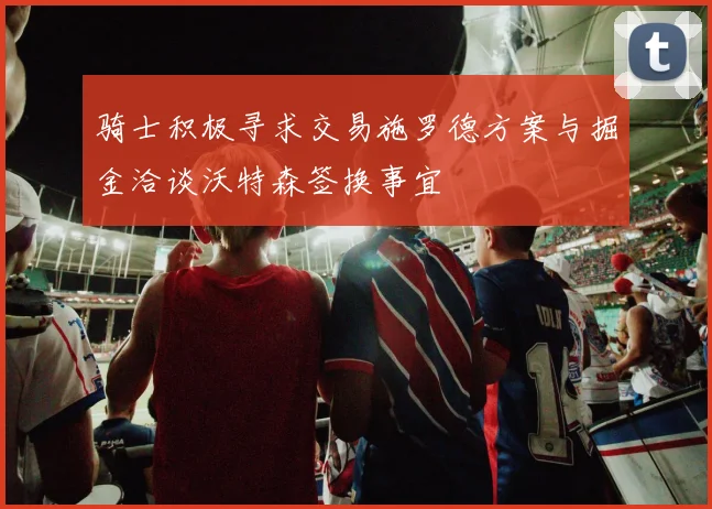 骑士积极寻求交易施罗德方案与掘金洽谈沃特森签换事宜