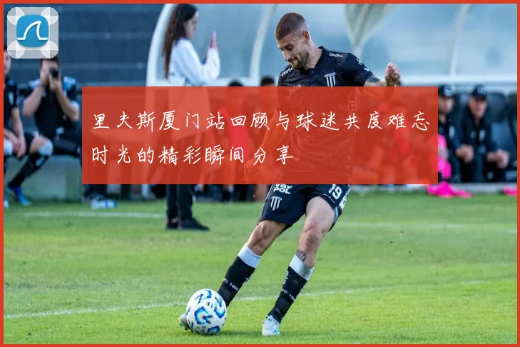 里夫斯厦门站回顾与球迷共度难忘时光的精彩瞬间分享