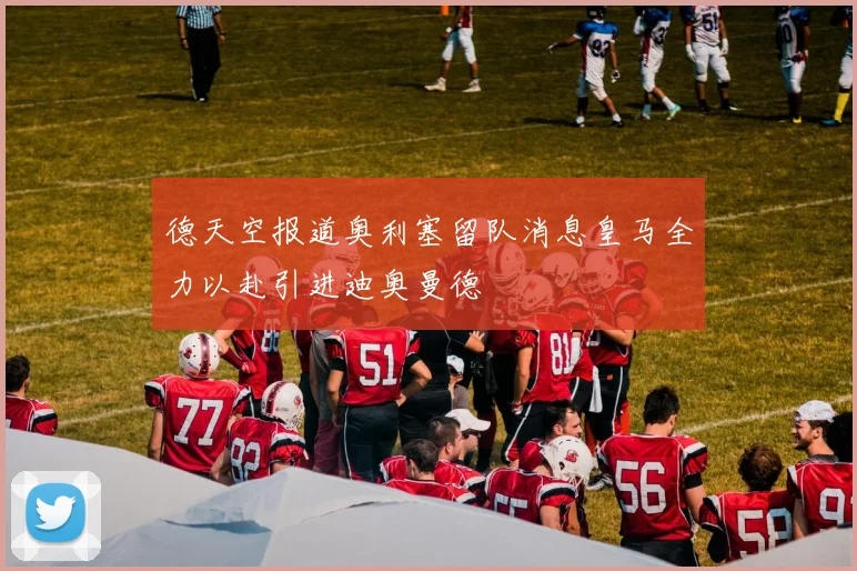 德天空报道奥利塞留队消息皇马全力以赴引进迪奥曼德