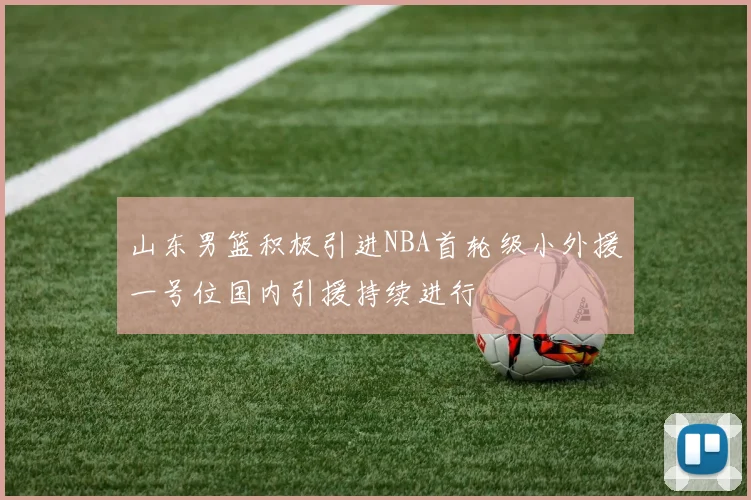 山东男篮积极引进NBA首轮级小外援一号位国内引援持续进行