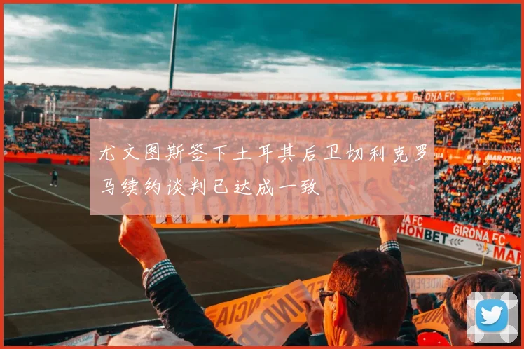 尤文图斯签下土耳其后卫切利克罗马续约谈判已达成一致